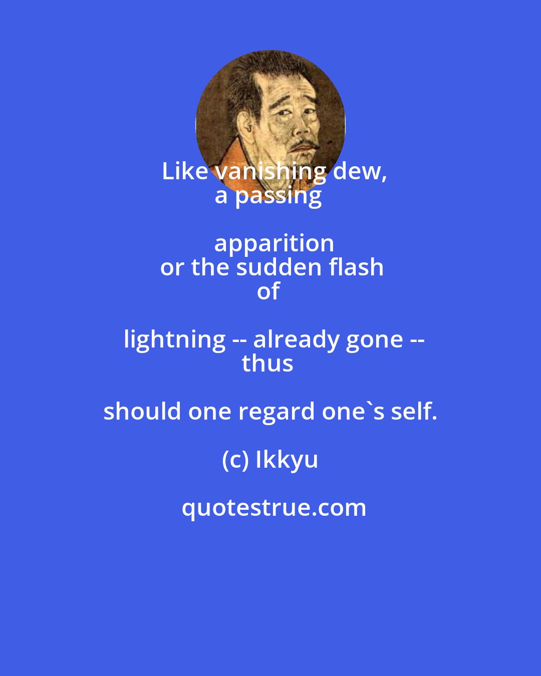 Ikkyu: Like vanishing dew,
a passing apparition
or the sudden flash
of lightning -- already gone --
thus should one regard one's self.