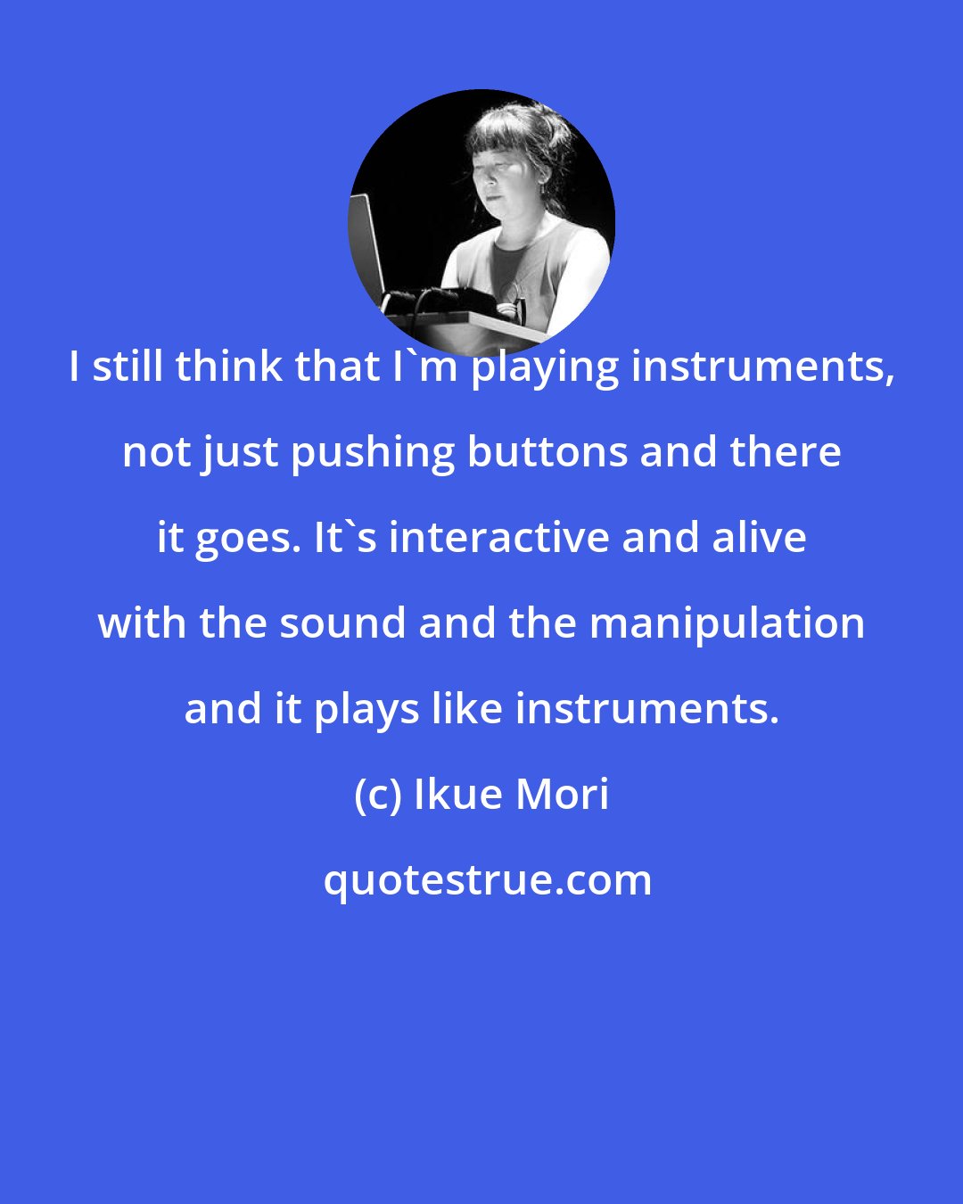 Ikue Mori: I still think that I'm playing instruments, not just pushing buttons and there it goes. It's interactive and alive with the sound and the manipulation and it plays like instruments.