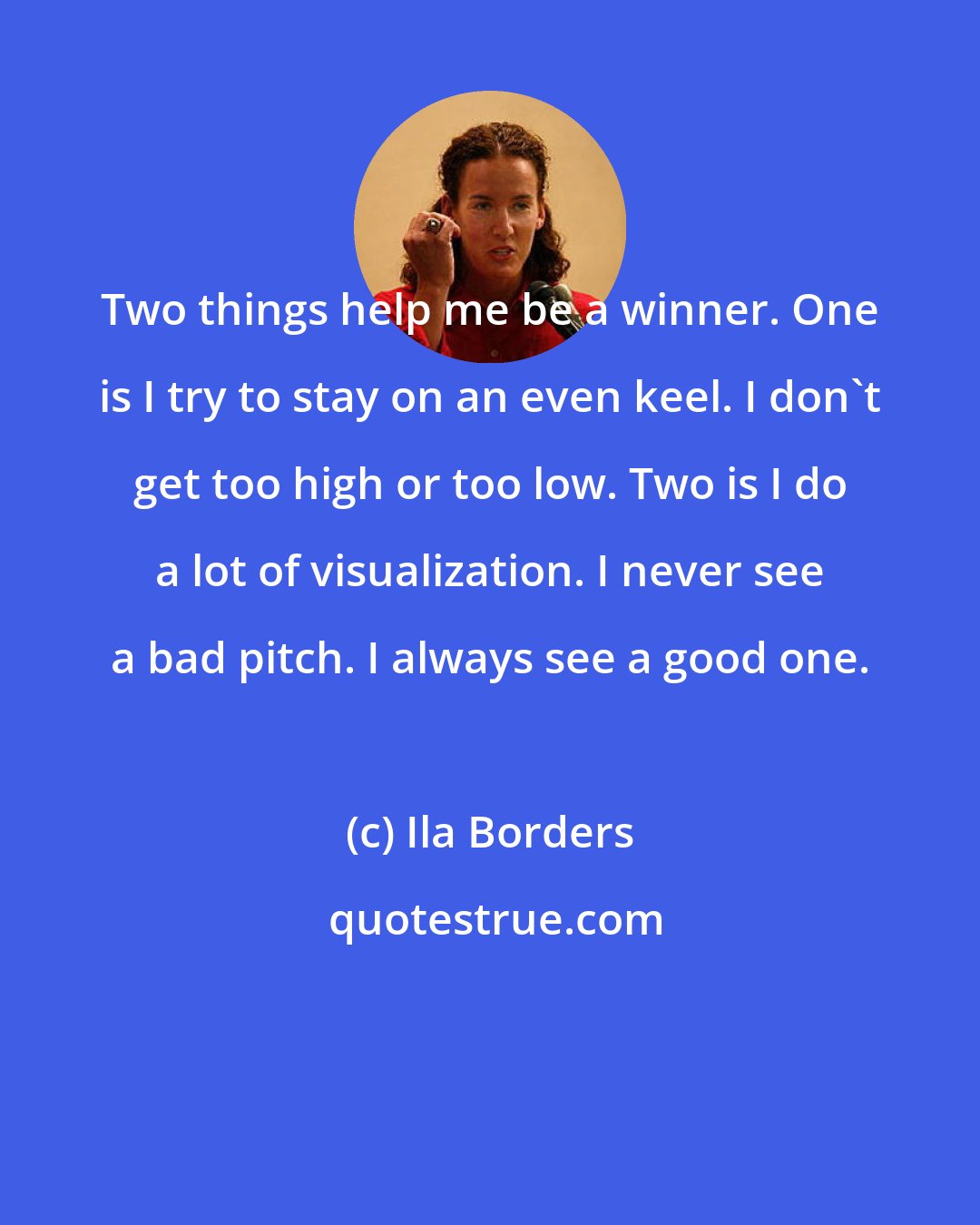 Ila Borders: Two things help me be a winner. One is I try to stay on an even keel. I don't get too high or too low. Two is I do a lot of visualization. I never see a bad pitch. I always see a good one.