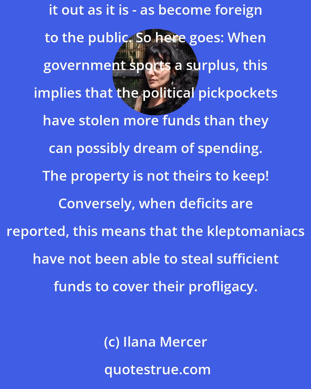 Ilana Mercer: Because of the oil-and-water relationship governments have cultivated between ethics and political economy, speaking in plain terms - spelling it out as it is - as become foreign to the public. So here goes: When government sports a surplus, this implies that the political pickpockets have stolen more funds than they can possibly dream of spending. The property is not theirs to keep! Conversely, when deficits are reported, this means that the kleptomaniacs have not been able to steal sufficient funds to cover their profligacy.