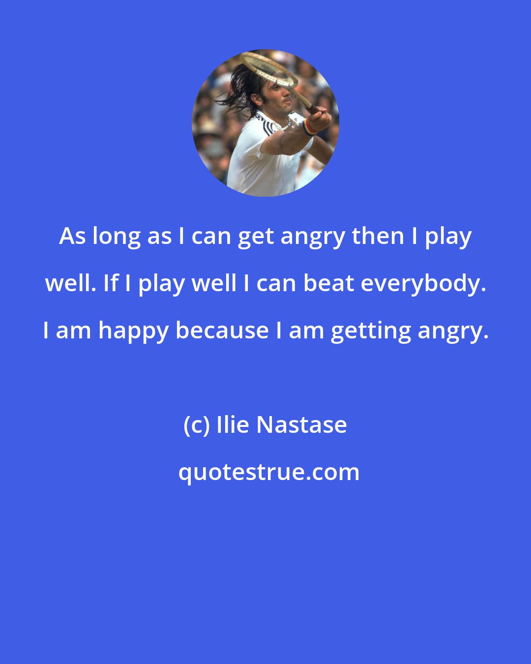 Ilie Nastase: As long as I can get angry then I play well. If I play well I can beat everybody. I am happy because I am getting angry.