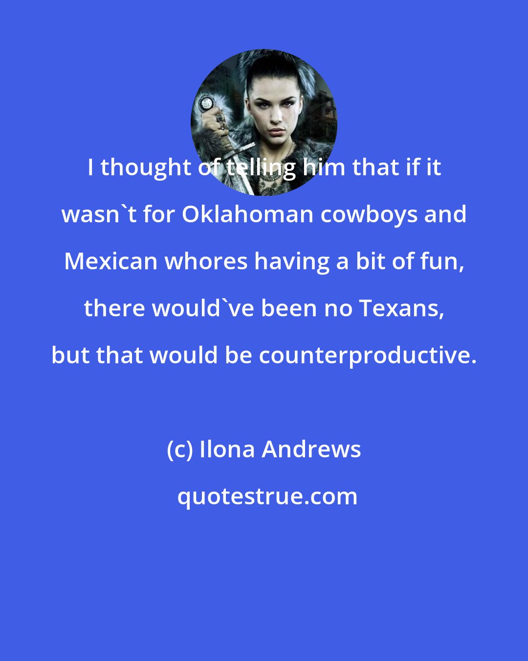 Ilona Andrews: I thought of telling him that if it wasn't for Oklahoman cowboys and Mexican whores having a bit of fun, there would've been no Texans, but that would be counterproductive.