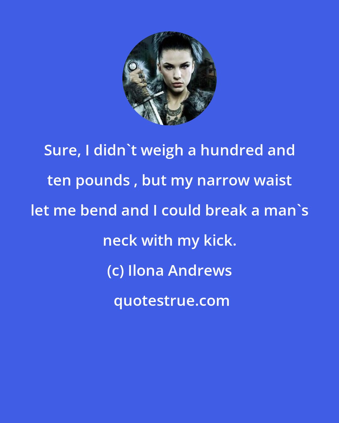 Ilona Andrews: Sure, I didn't weigh a hundred and ten pounds , but my narrow waist let me bend and I could break a man's neck with my kick.