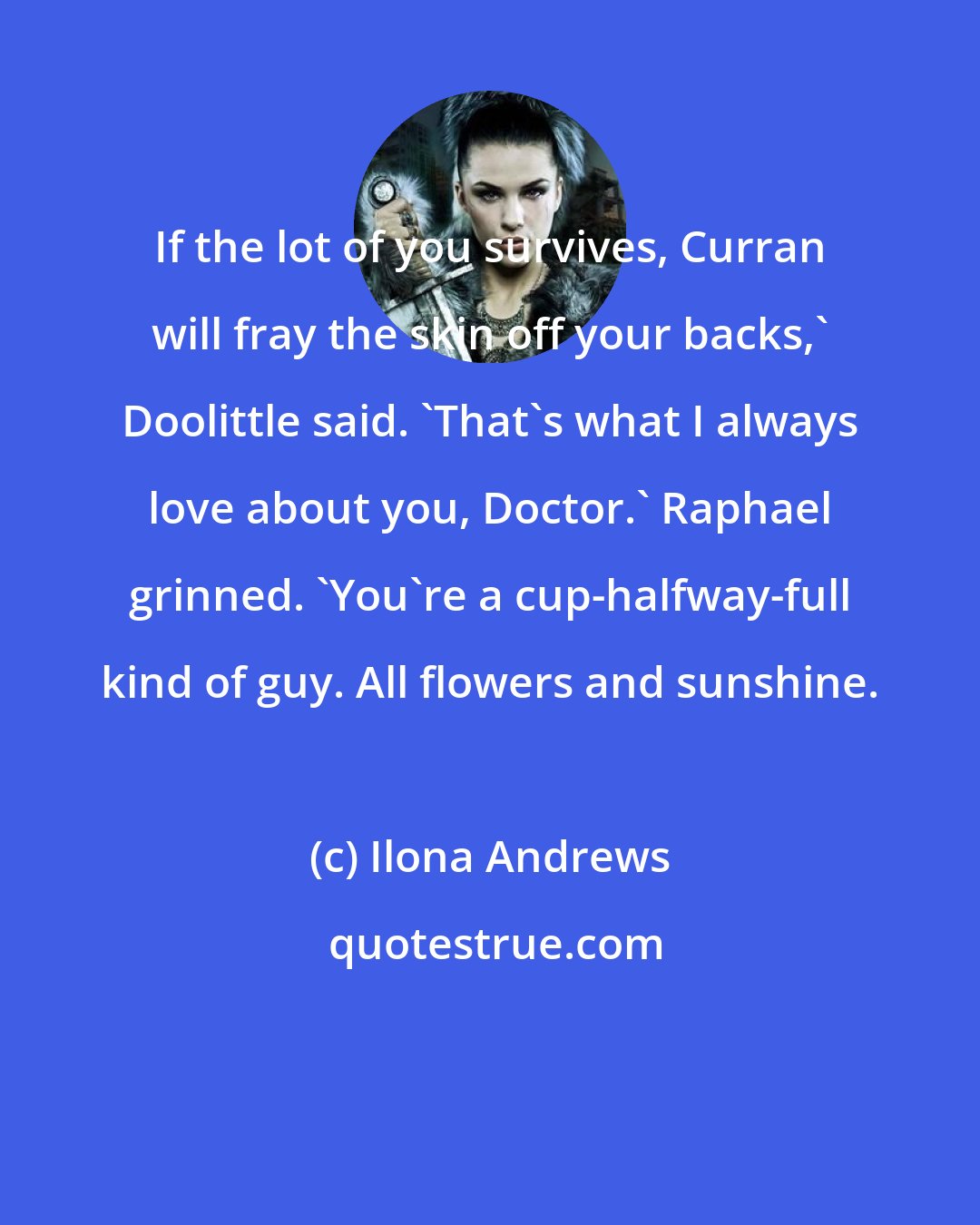 Ilona Andrews: If the lot of you survives, Curran will fray the skin off your backs,' Doolittle said. 'That's what I always love about you, Doctor.' Raphael grinned. 'You're a cup-halfway-full kind of guy. All flowers and sunshine.