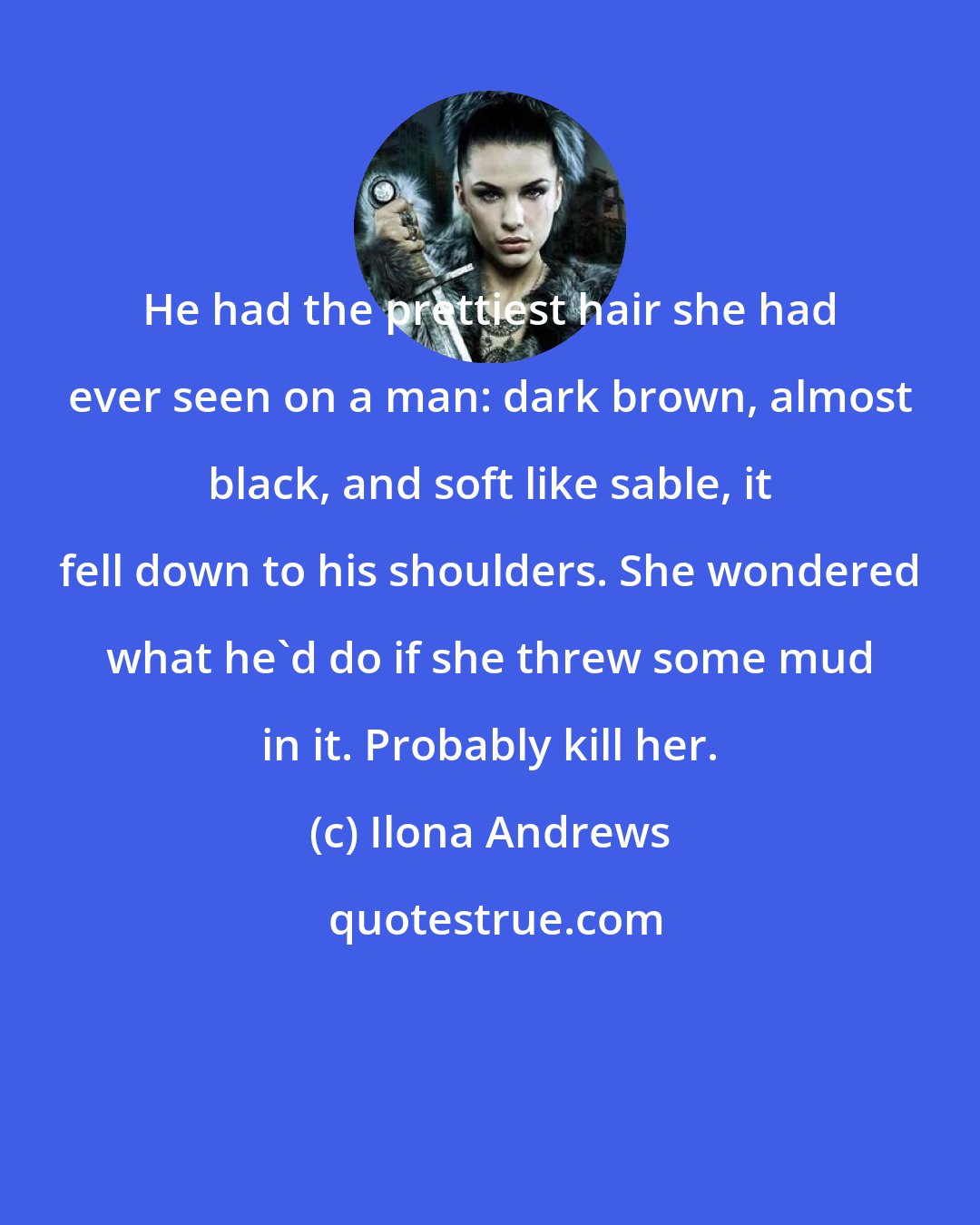 Ilona Andrews: He had the prettiest hair she had ever seen on a man: dark brown, almost black, and soft like sable, it fell down to his shoulders. She wondered what he'd do if she threw some mud in it. Probably kill her.