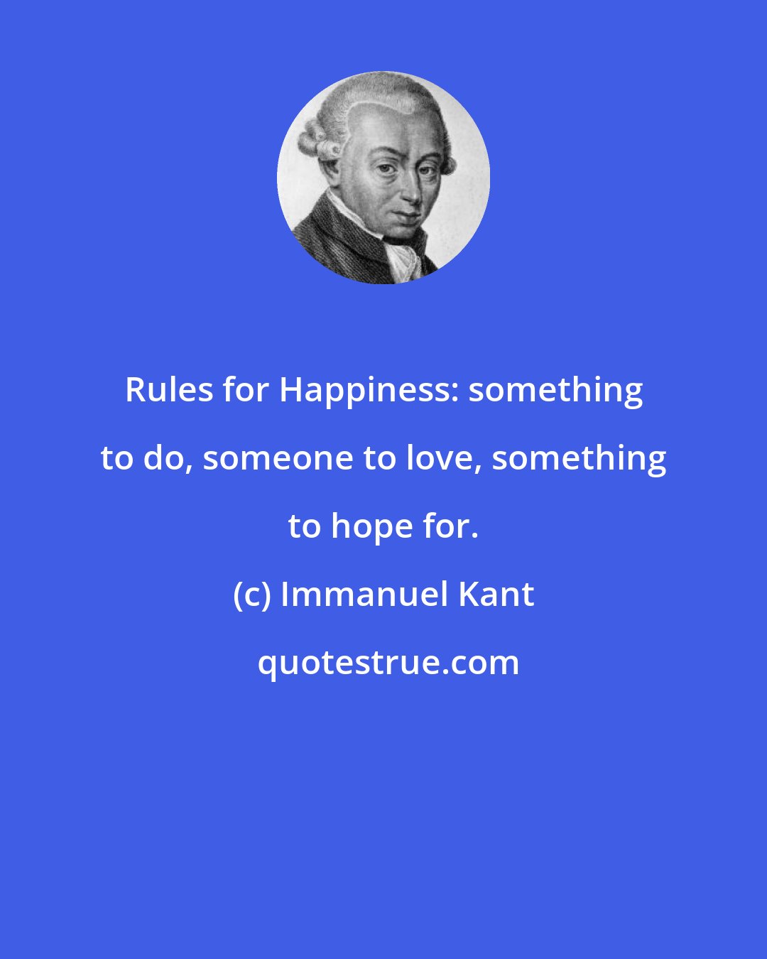 Immanuel Kant: Rules for Happiness: something to do, someone to love, something to hope for.