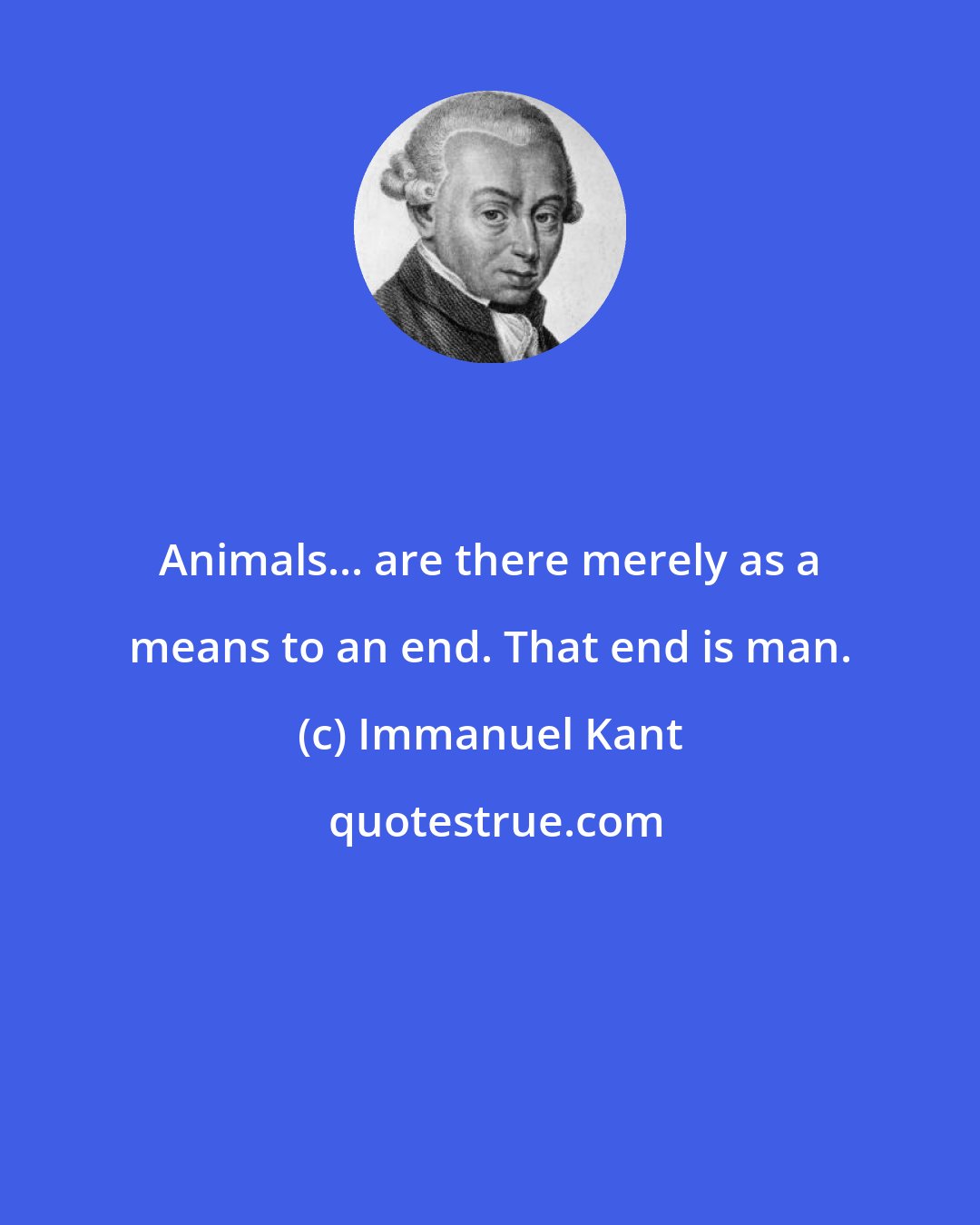 Immanuel Kant: Animals... are there merely as a means to an end. That end is man.