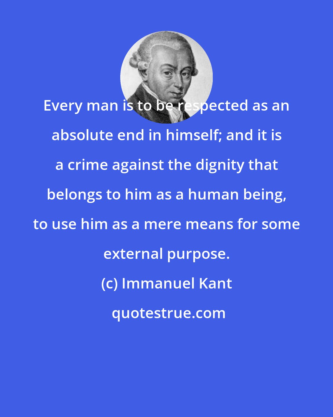 Immanuel Kant: Every man is to be respected as an absolute end in himself; and it is a crime against the dignity that belongs to him as a human being, to use him as a mere means for some external purpose.