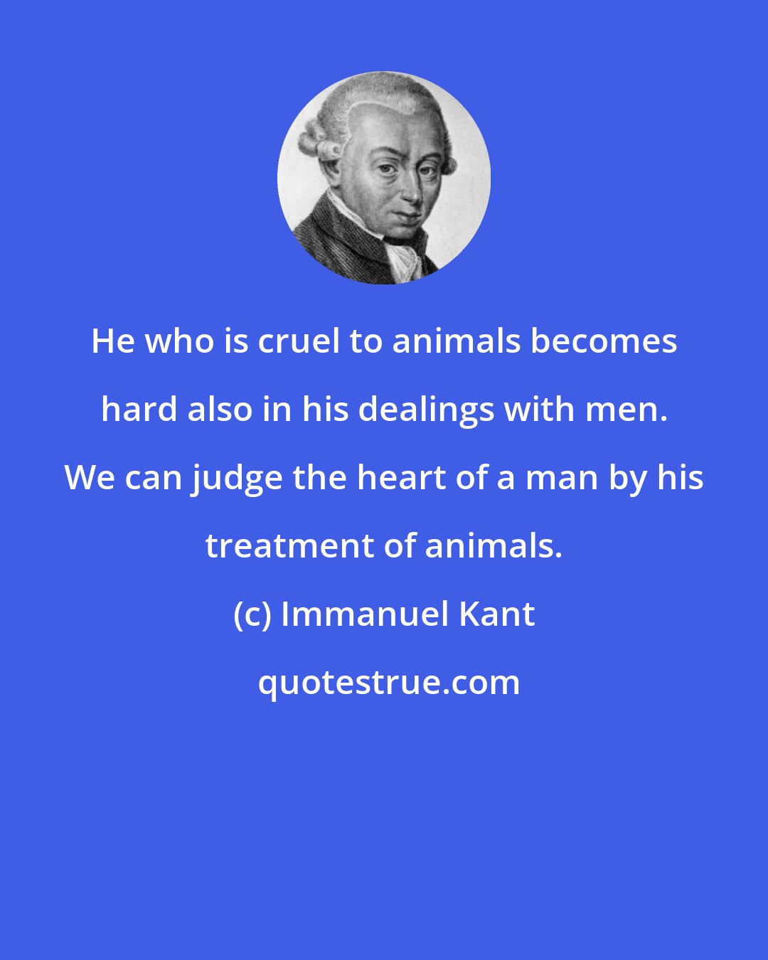 Immanuel Kant: He who is cruel to animals becomes hard also in his dealings with men. We can judge the heart of a man by his treatment of animals.