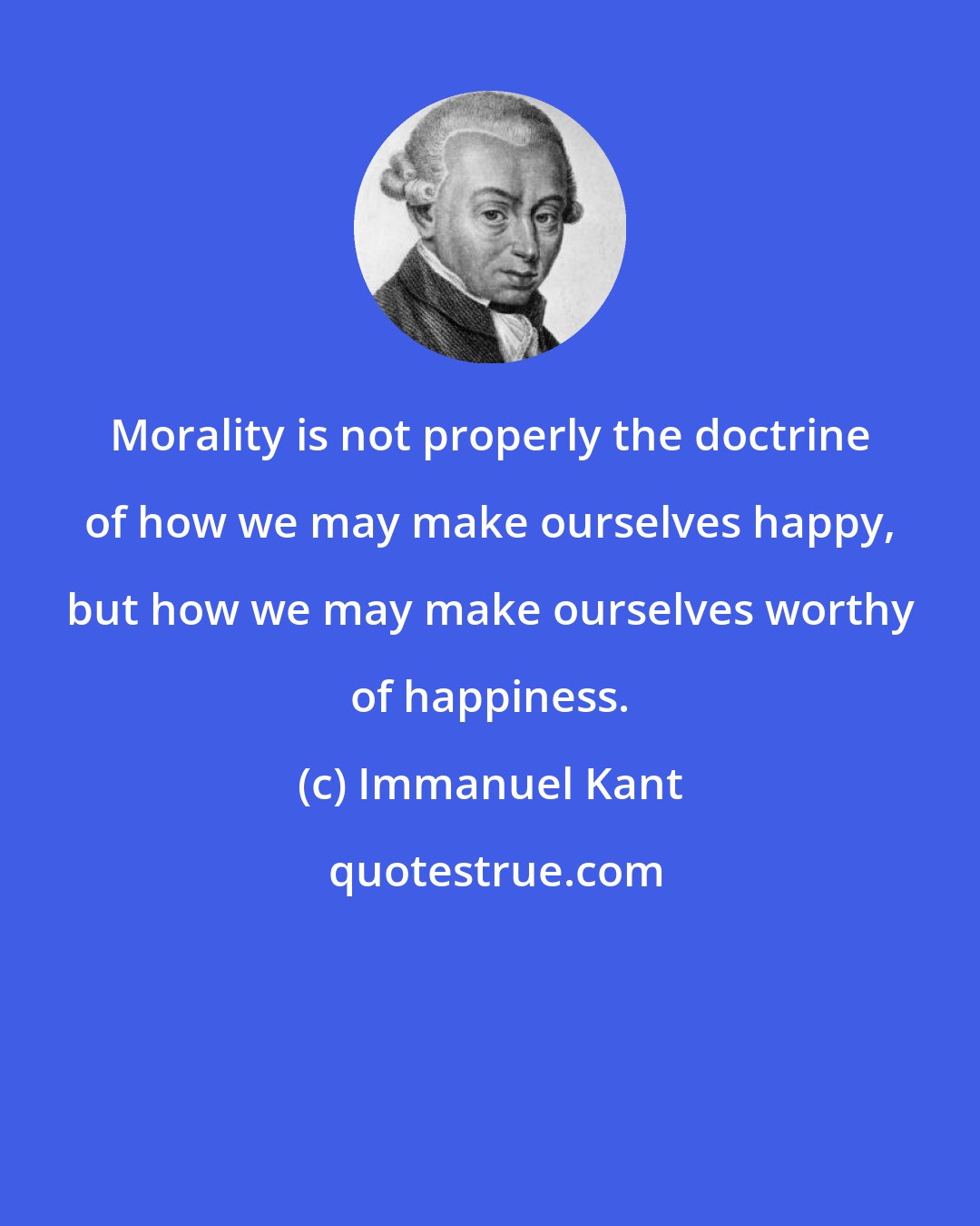 Immanuel Kant: Morality is not properly the doctrine of how we may make ourselves happy, but how we may make ourselves worthy of happiness.