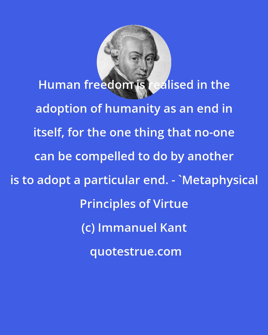 Immanuel Kant: Human freedom is realised in the adoption of humanity as an end in itself, for the one thing that no-one can be compelled to do by another is to adopt a particular end. - 'Metaphysical Principles of Virtue