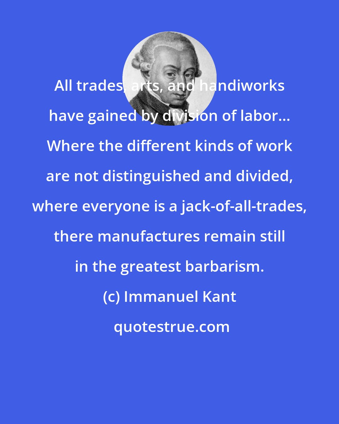 Immanuel Kant: All trades, arts, and handiworks have gained by division of labor... Where the different kinds of work are not distinguished and divided, where everyone is a jack-of-all-trades, there manufactures remain still in the greatest barbarism.