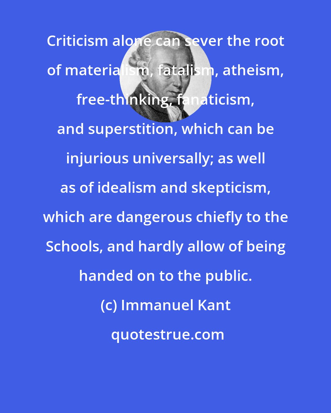 Immanuel Kant: Criticism alone can sever the root of materialism, fatalism, atheism, free-thinking, fanaticism, and superstition, which can be injurious universally; as well as of idealism and skepticism, which are dangerous chiefly to the Schools, and hardly allow of being handed on to the public.