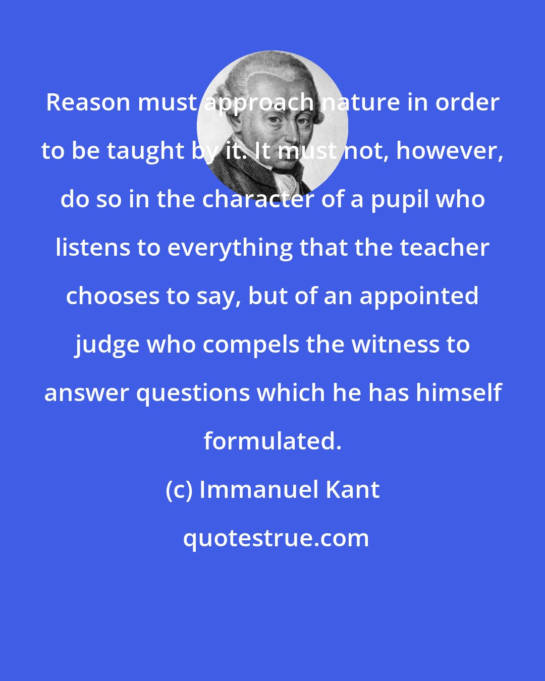 Immanuel Kant: Reason must approach nature in order to be taught by it. It must not, however, do so in the character of a pupil who listens to everything that the teacher chooses to say, but of an appointed judge who compels the witness to answer questions which he has himself formulated.