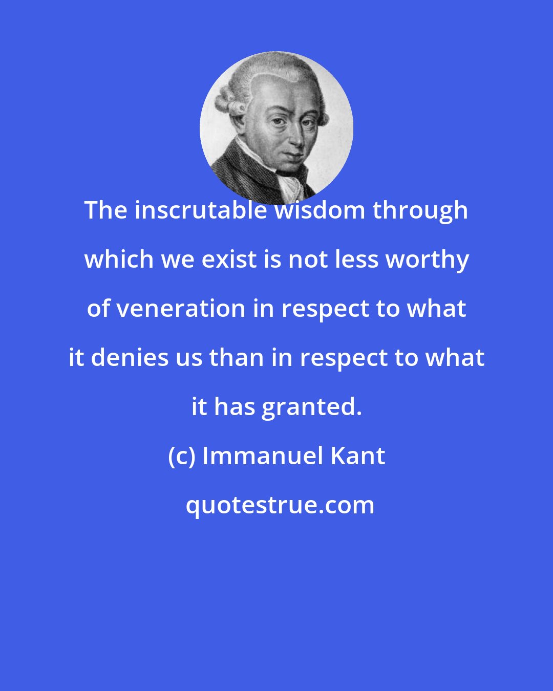 Immanuel Kant: The inscrutable wisdom through which we exist is not less worthy of veneration in respect to what it denies us than in respect to what it has granted.