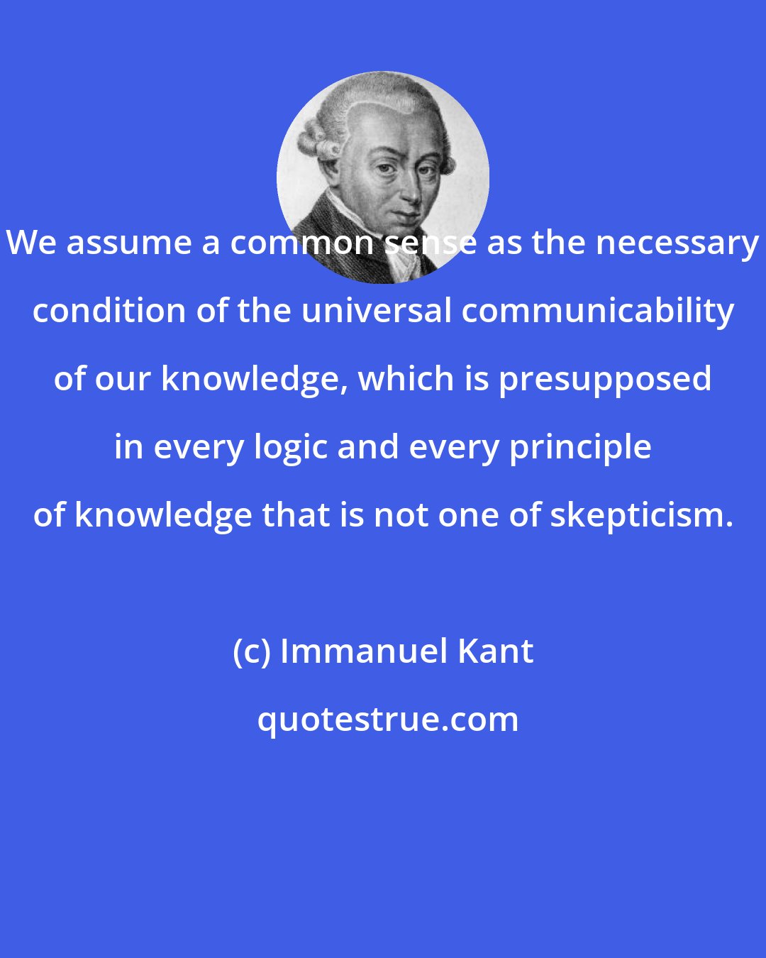 Immanuel Kant: We assume a common sense as the necessary condition of the universal communicability of our knowledge, which is presupposed in every logic and every principle of knowledge that is not one of skepticism.