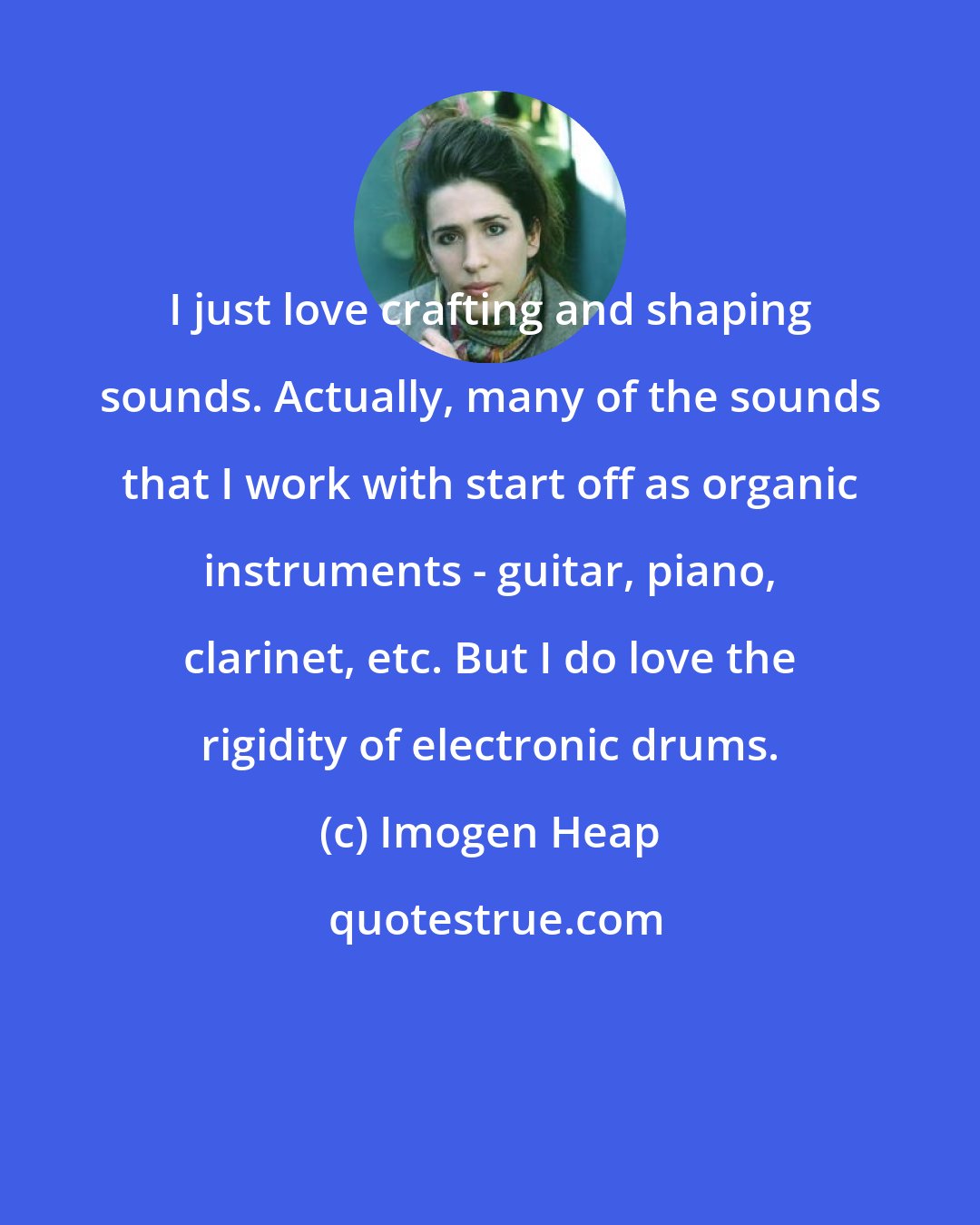 Imogen Heap: I just love crafting and shaping sounds. Actually, many of the sounds that I work with start off as organic instruments - guitar, piano, clarinet, etc. But I do love the rigidity of electronic drums.