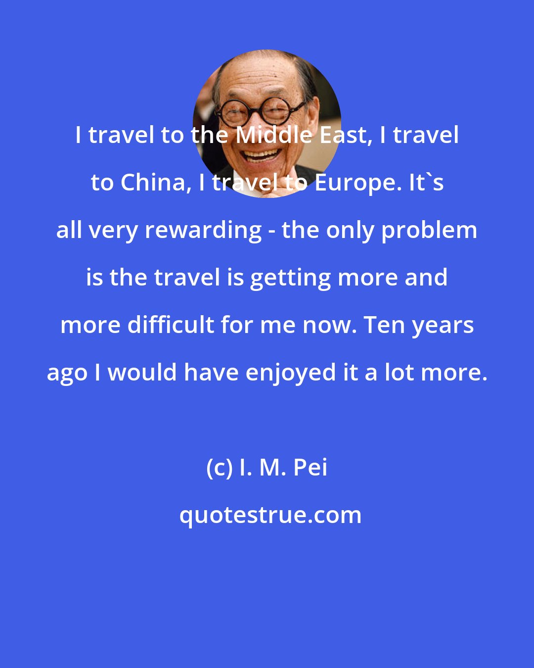 I. M. Pei: I travel to the Middle East, I travel to China, I travel to Europe. It's all very rewarding - the only problem is the travel is getting more and more difficult for me now. Ten years ago I would have enjoyed it a lot more.