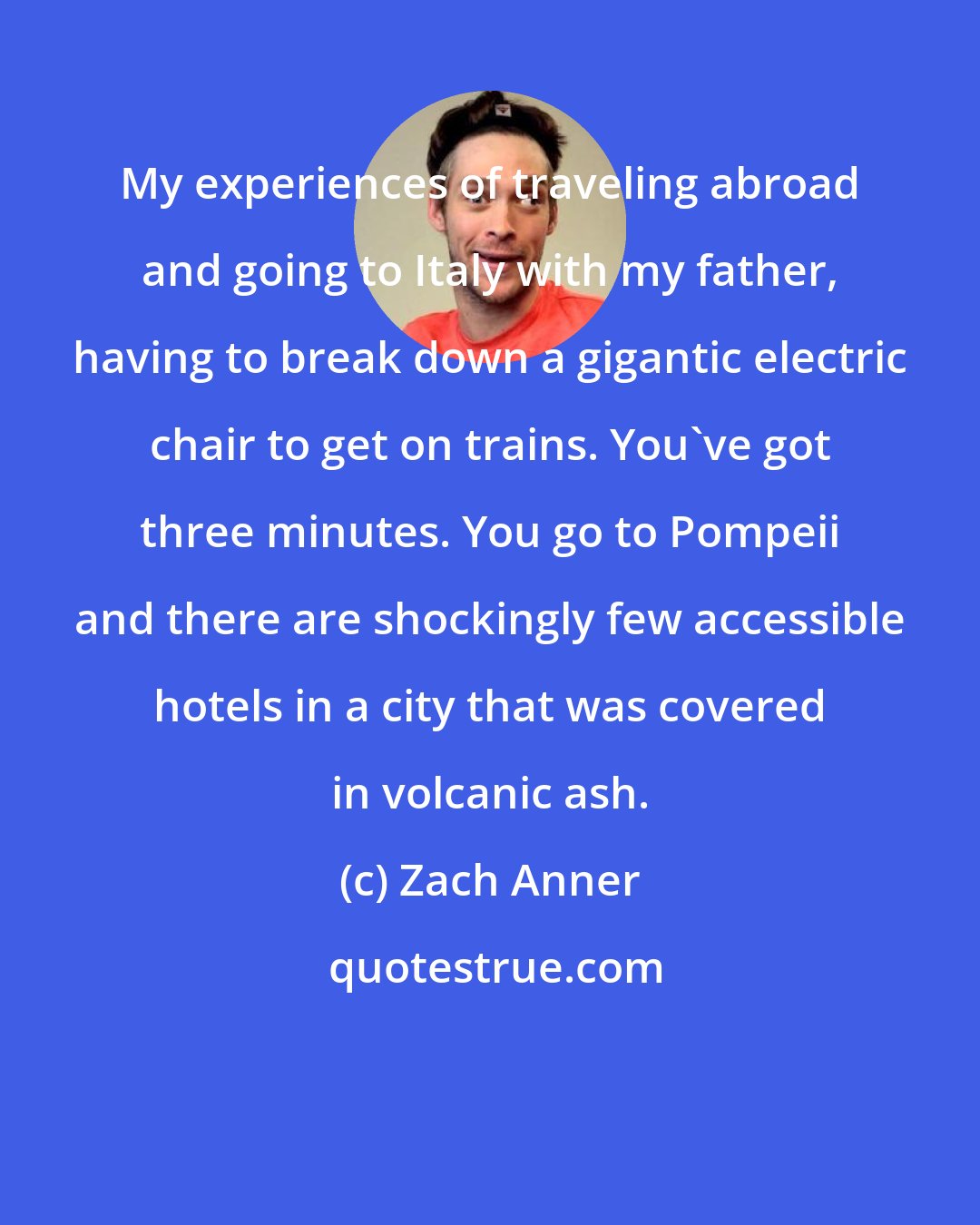 Zach Anner: My experiences of traveling abroad and going to Italy with my father, having to break down a gigantic electric chair to get on trains. You've got three minutes. You go to Pompeii and there are shockingly few accessible hotels in a city that was covered in volcanic ash.