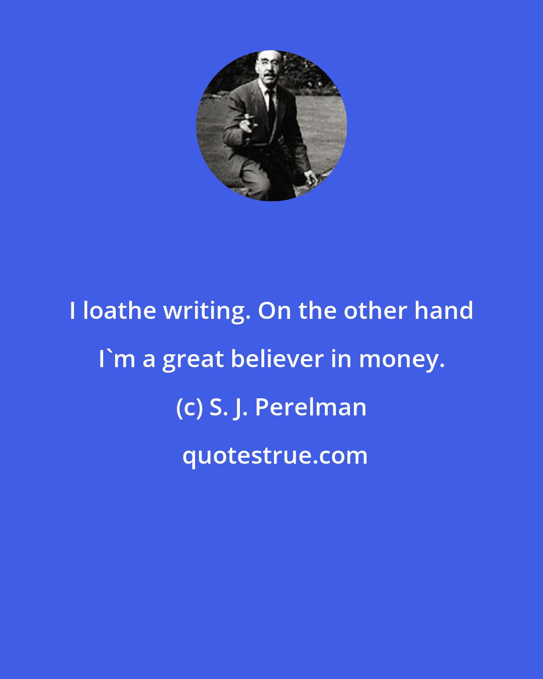 S. J. Perelman: I loathe writing. On the other hand I'm a great believer in money.