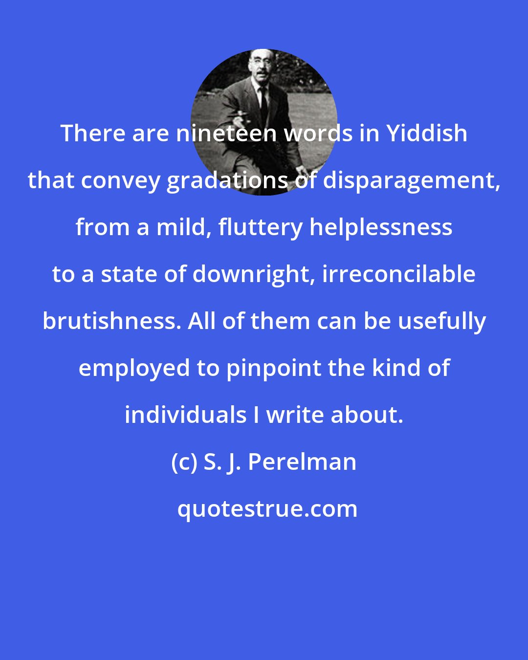 S. J. Perelman: There are nineteen words in Yiddish that convey gradations of disparagement, from a mild, fluttery helplessness to a state of downright, irreconcilable brutishness. All of them can be usefully employed to pinpoint the kind of individuals I write about.