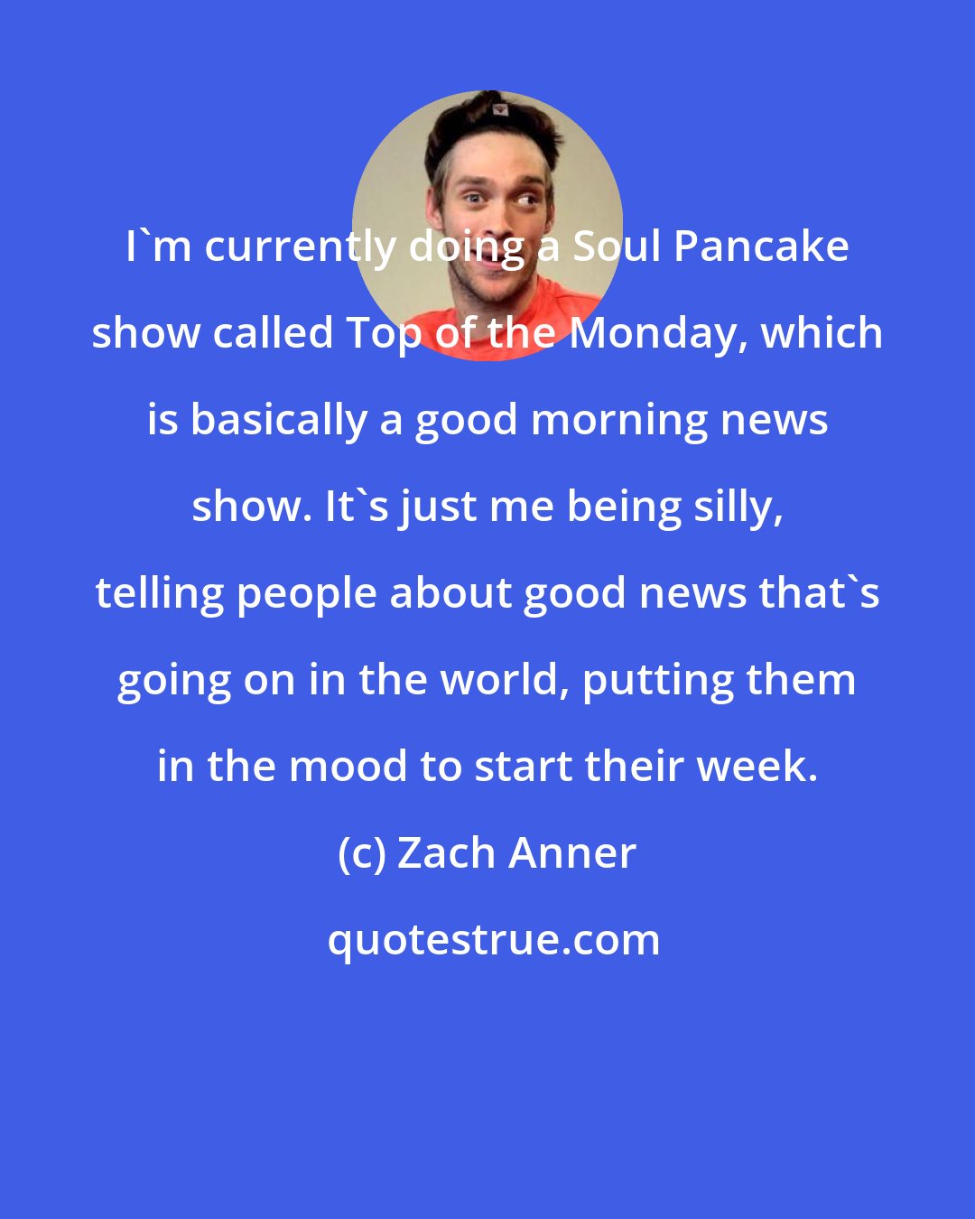 Zach Anner: I'm currently doing a Soul Pancake show called Top of the Monday, which is basically a good morning news show. It's just me being silly, telling people about good news that's going on in the world, putting them in the mood to start their week.