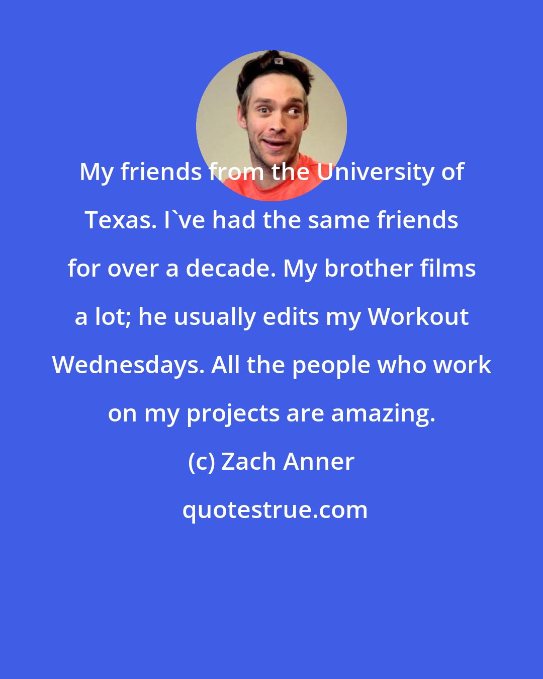 Zach Anner: My friends from the University of Texas. I've had the same friends for over a decade. My brother films a lot; he usually edits my Workout Wednesdays. All the people who work on my projects are amazing.