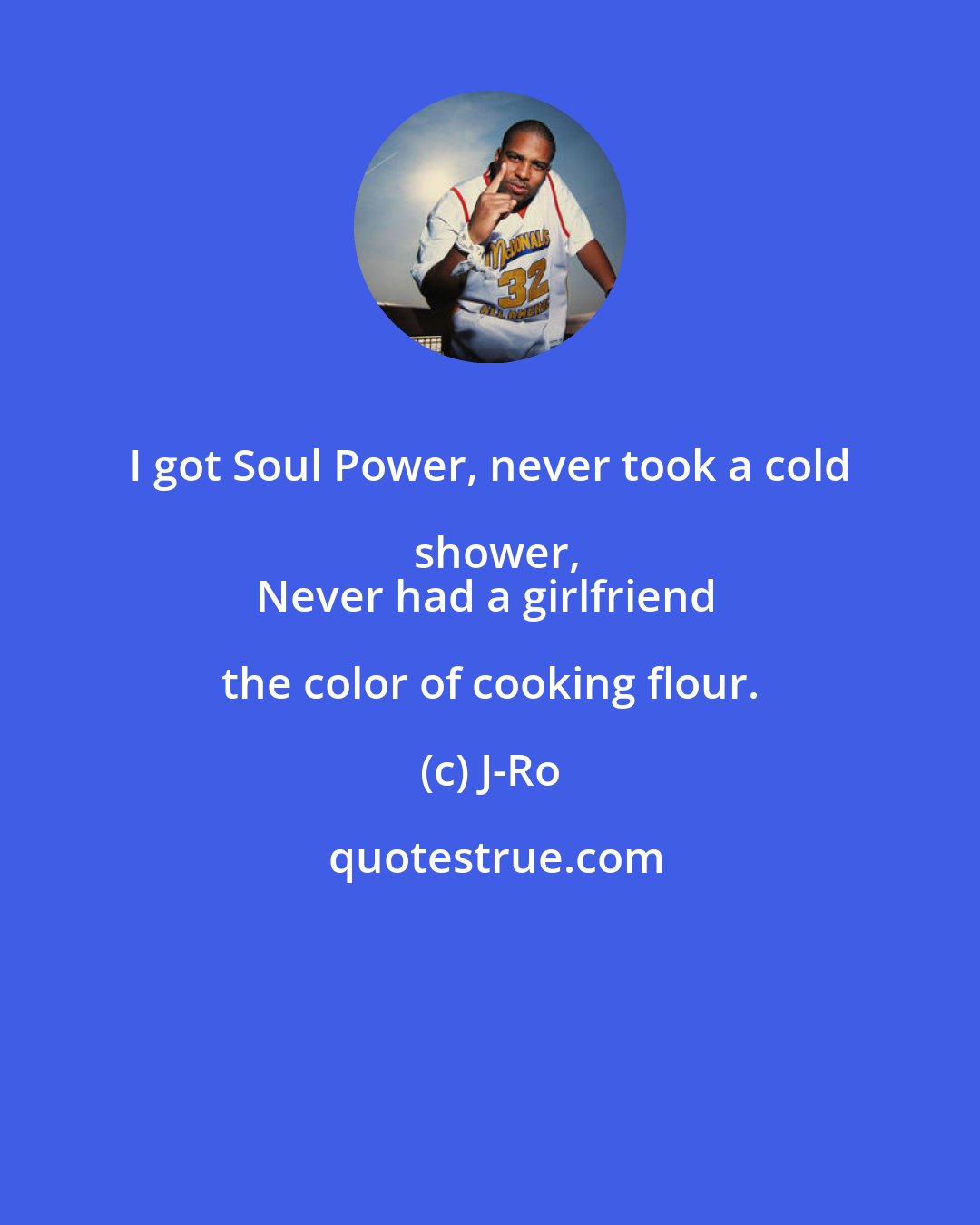 J-Ro: I got Soul Power, never took a cold shower,
Never had a girlfriend the color of cooking flour.