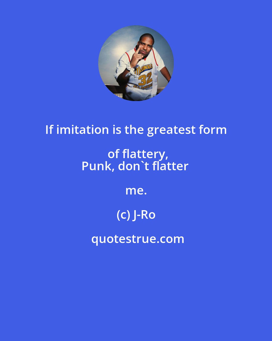 J-Ro: If imitation is the greatest form of flattery,
Punk, don't flatter me.