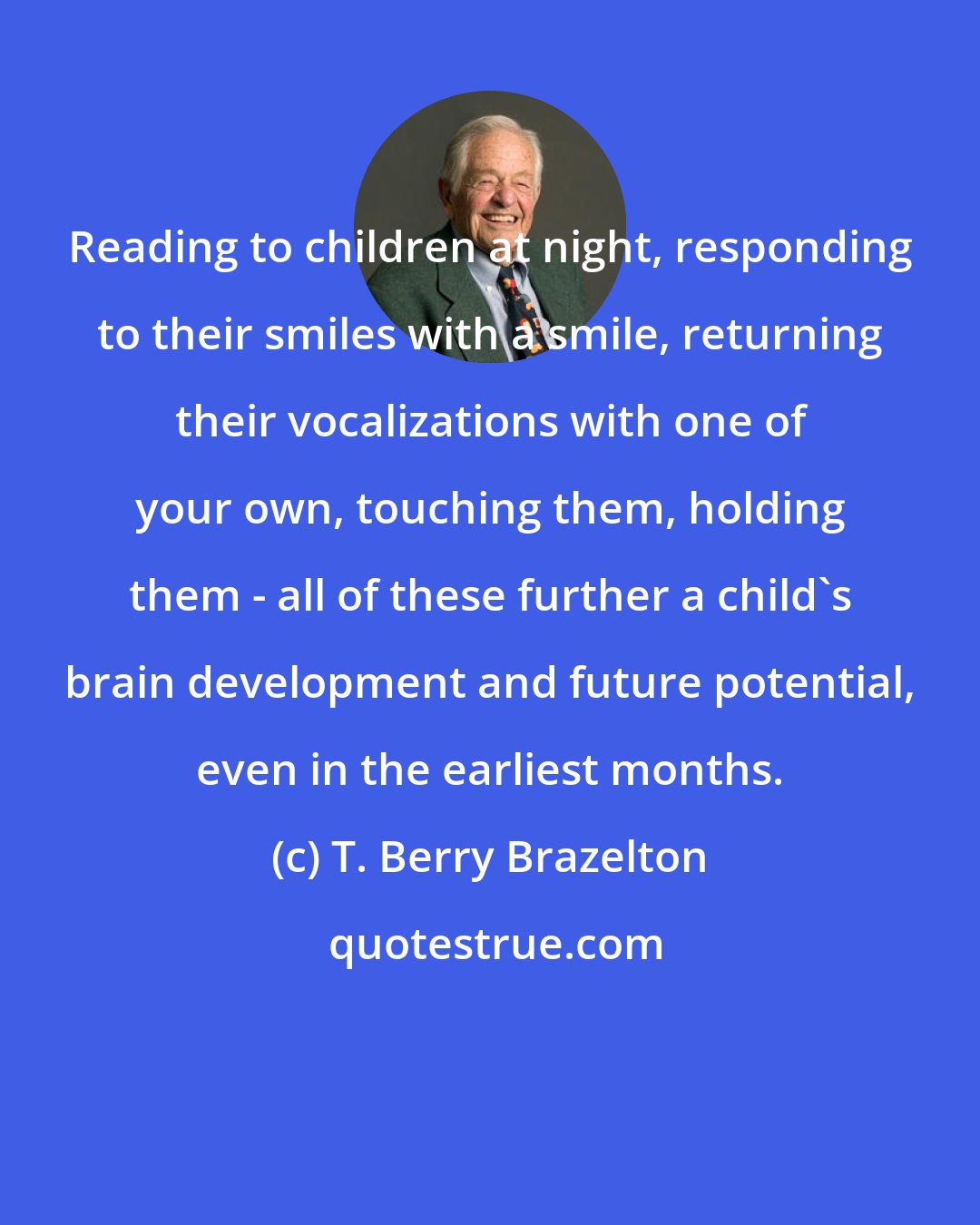 T. Berry Brazelton: Reading to children at night, responding to their smiles with a smile, returning their vocalizations with one of your own, touching them, holding them - all of these further a child's brain development and future potential, even in the earliest months.