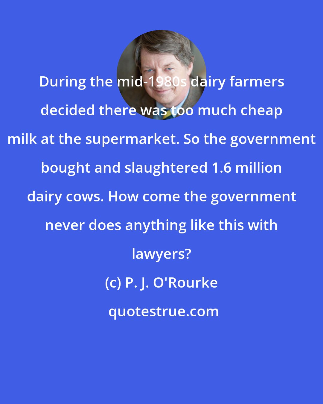 P. J. O'Rourke: During the mid-1980s dairy farmers decided there was too much cheap milk at the supermarket. So the government bought and slaughtered 1.6 million dairy cows. How come the government never does anything like this with lawyers?