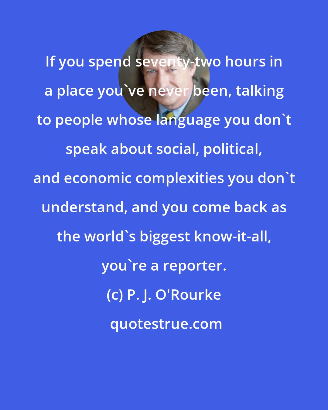 P. J. O'Rourke: If you spend seventy-two hours in a place you've never been, talking to people whose language you don't speak about social, political, and economic complexities you don't understand, and you come back as the world's biggest know-it-all, you're a reporter.