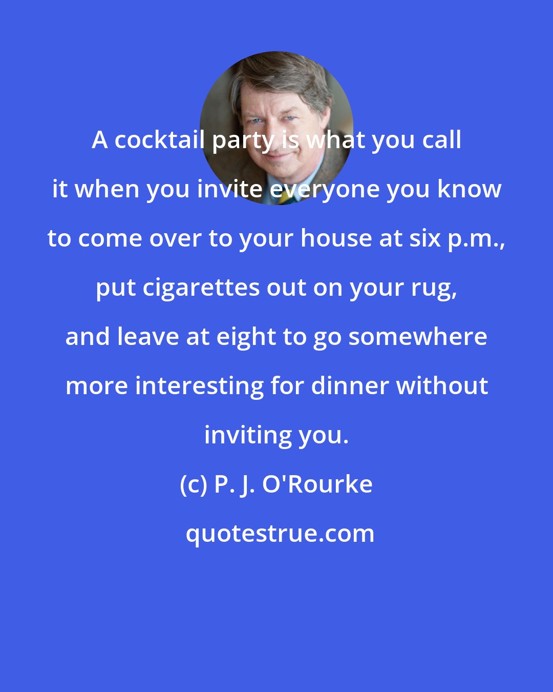 P. J. O'Rourke: A cocktail party is what you call it when you invite everyone you know to come over to your house at six p.m., put cigarettes out on your rug, and leave at eight to go somewhere more interesting for dinner without inviting you.