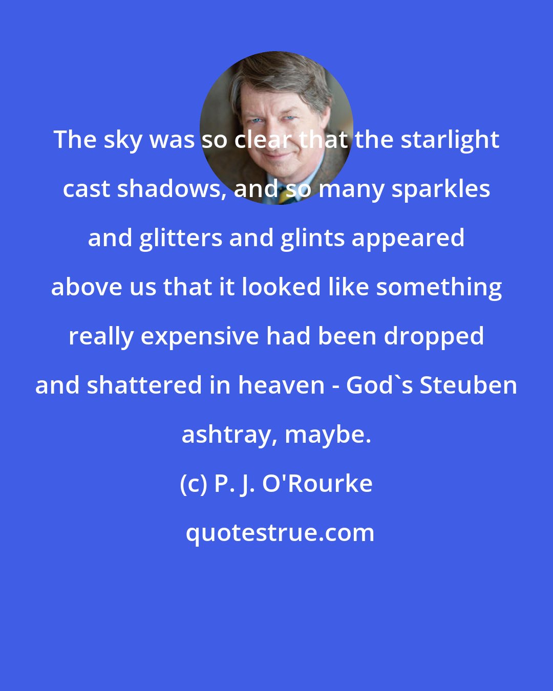 P. J. O'Rourke: The sky was so clear that the starlight cast shadows, and so many sparkles and glitters and glints appeared above us that it looked like something really expensive had been dropped and shattered in heaven - God's Steuben ashtray, maybe.