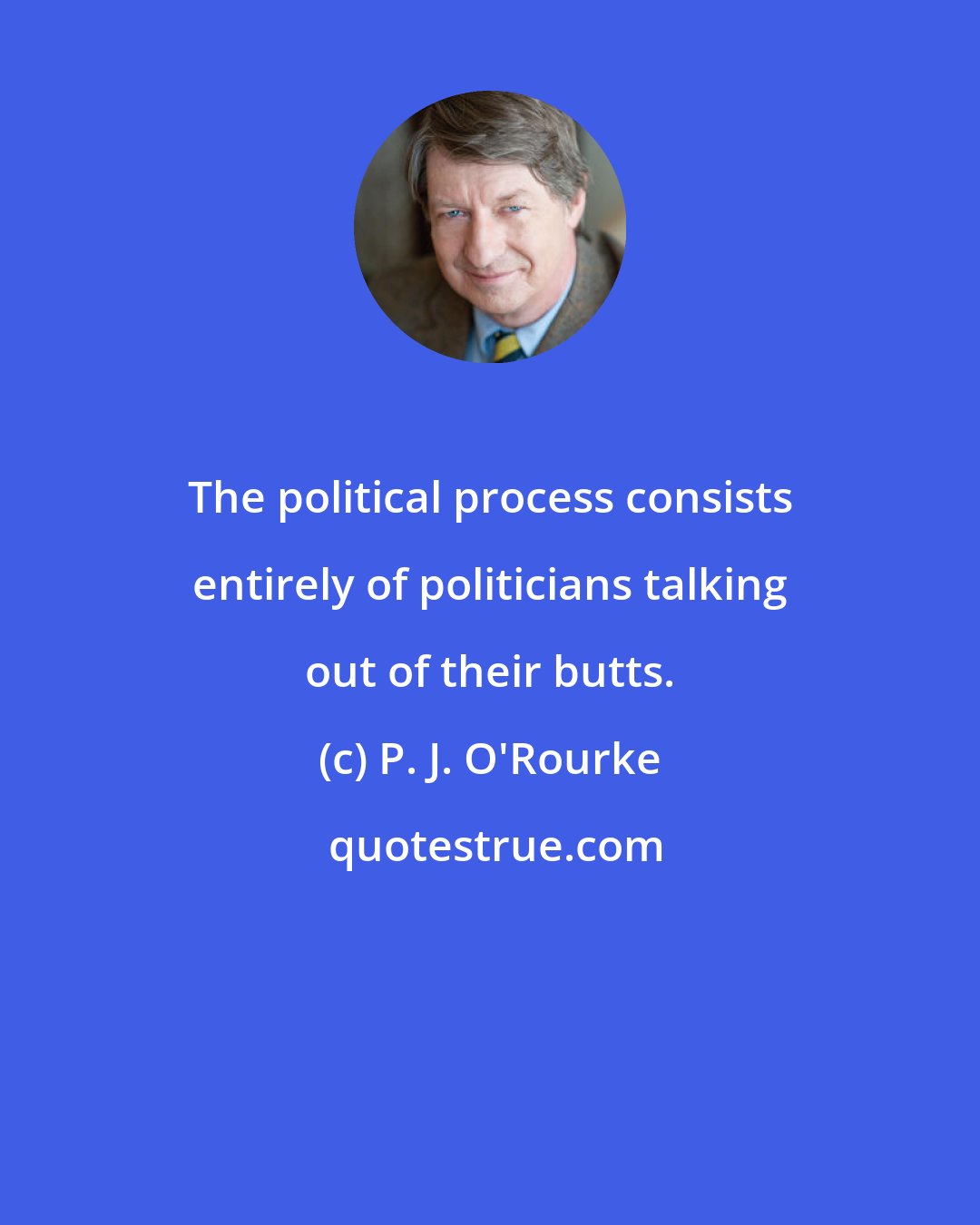 P. J. O'Rourke: The political process consists entirely of politicians talking out of their butts.