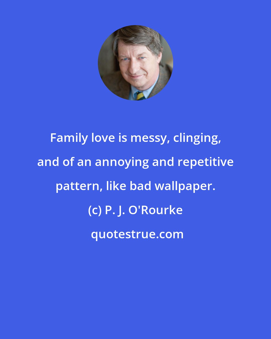 P. J. O'Rourke: Family love is messy, clinging, and of an annoying and repetitive pattern, like bad wallpaper.