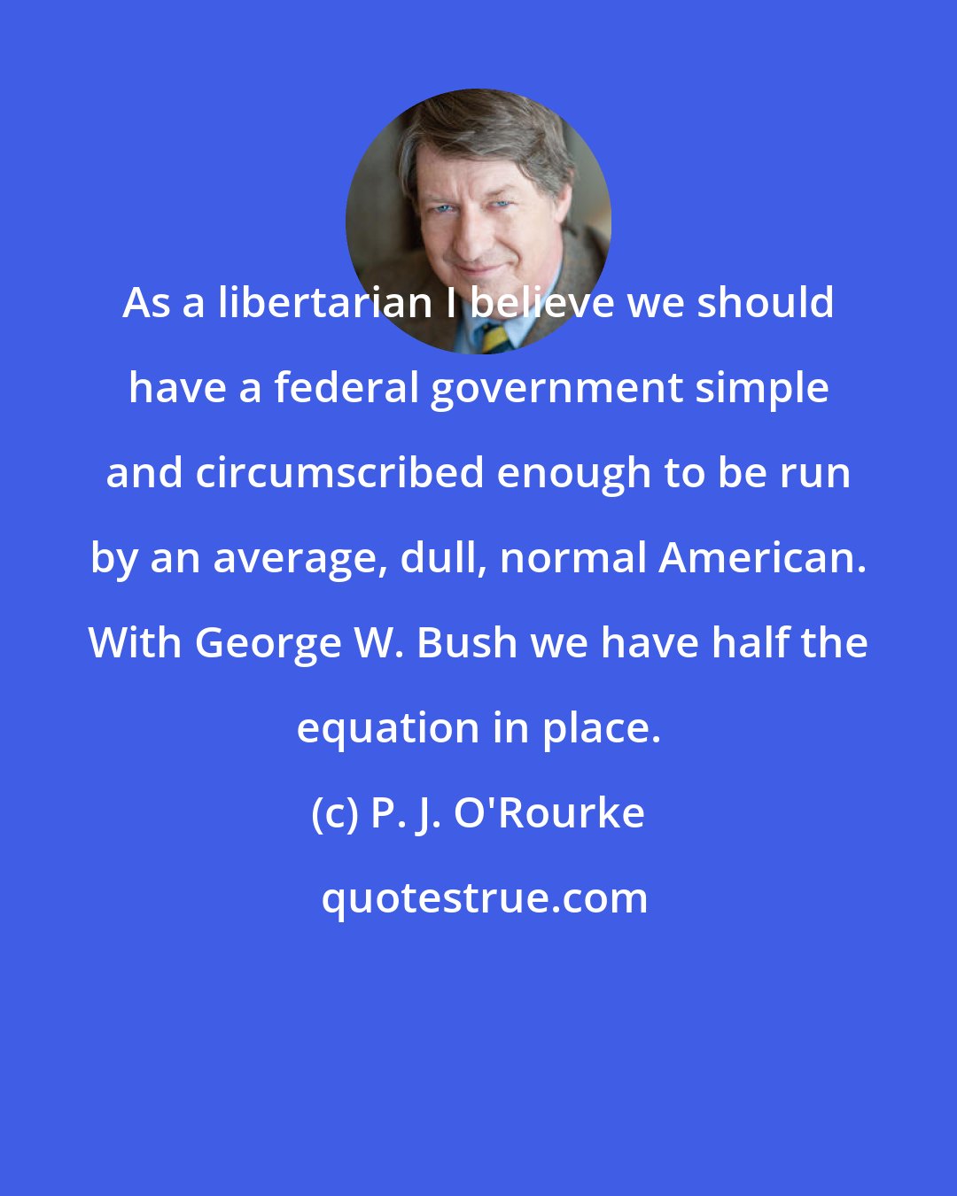 P. J. O'Rourke: As a libertarian I believe we should have a federal government simple and circumscribed enough to be run by an average, dull, normal American. With George W. Bush we have half the equation in place.