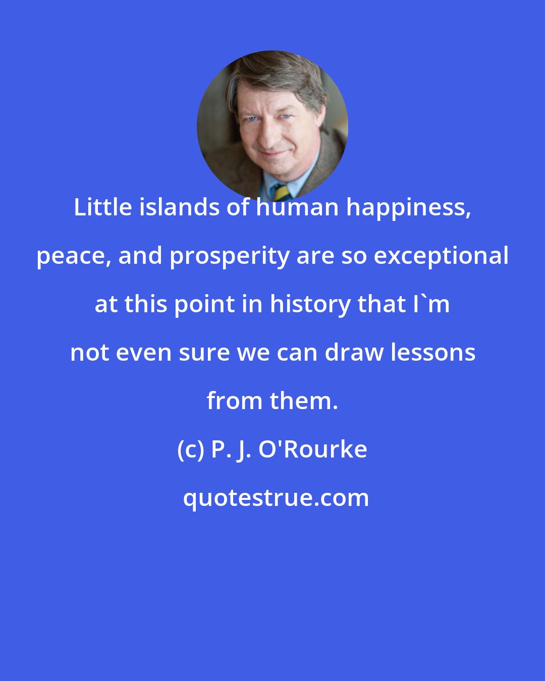 P. J. O'Rourke: Little islands of human happiness, peace, and prosperity are so exceptional at this point in history that I'm not even sure we can draw lessons from them.