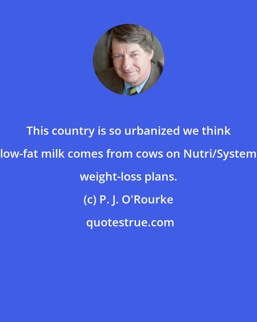 P. J. O'Rourke: This country is so urbanized we think low-fat milk comes from cows on Nutri/System weight-loss plans.