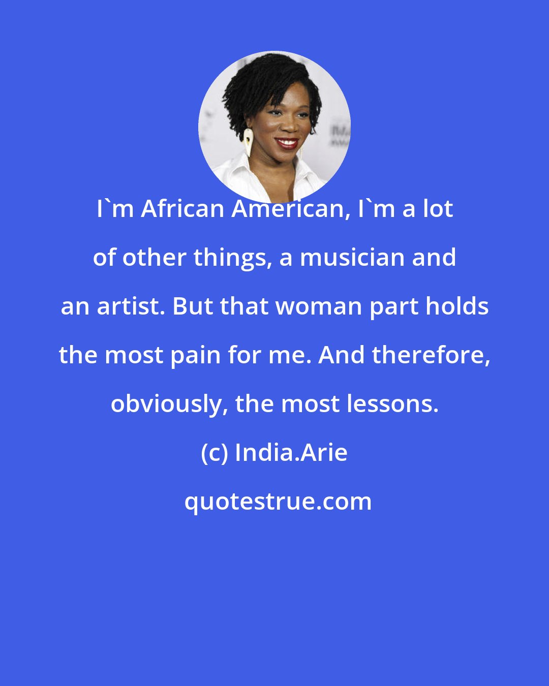 India.Arie: I'm African American, I'm a lot of other things, a musician and an artist. But that woman part holds the most pain for me. And therefore, obviously, the most lessons.