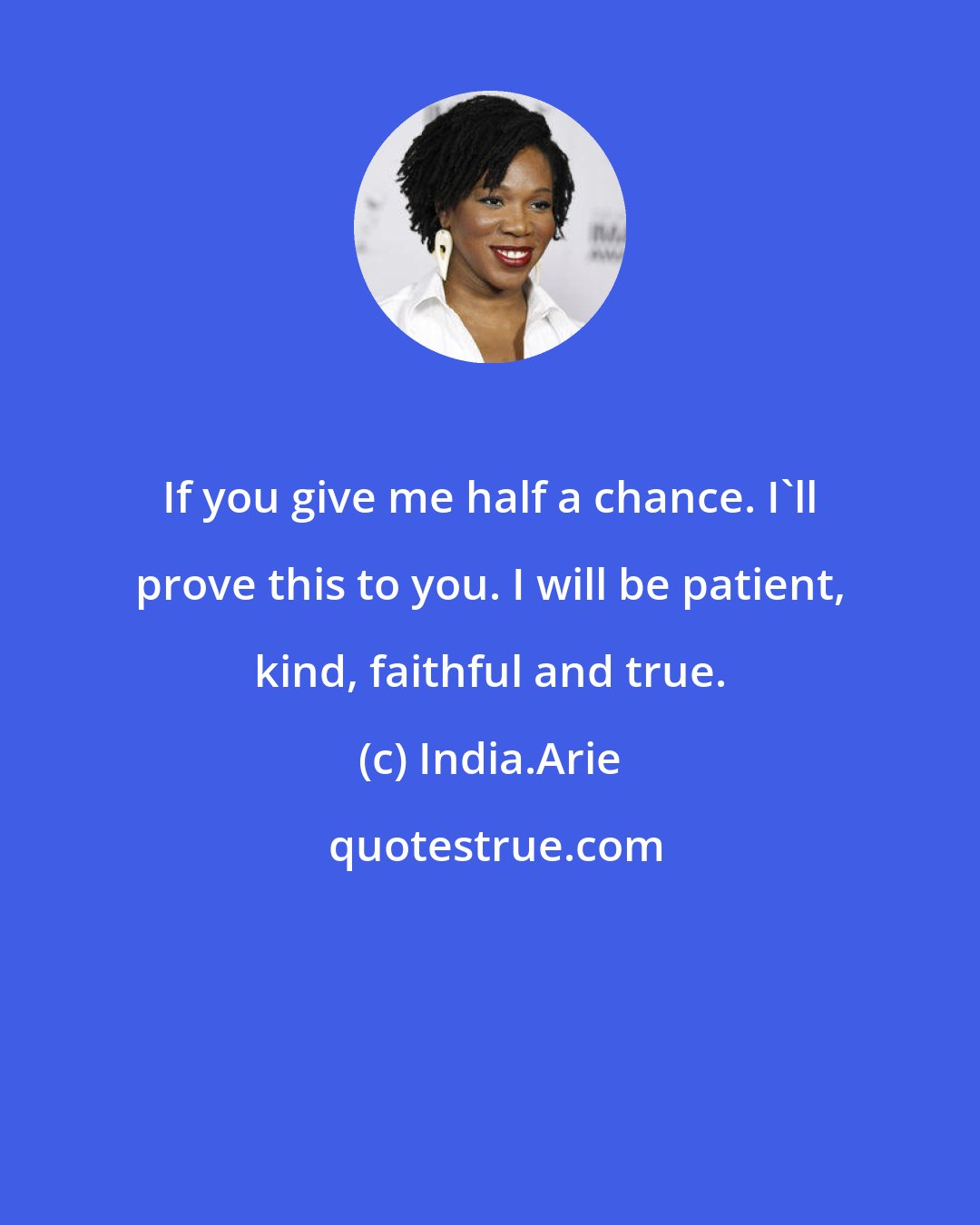 India.Arie: If you give me half a chance. I'll prove this to you. I will be patient, kind, faithful and true.