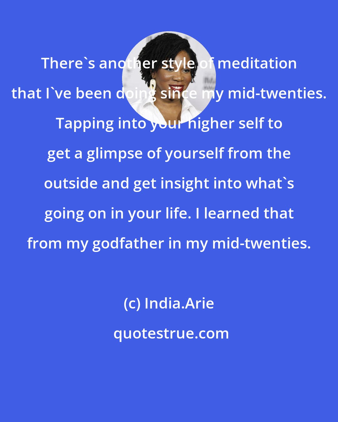 India.Arie: There's another style of meditation that I've been doing since my mid-twenties. Tapping into your higher self to get a glimpse of yourself from the outside and get insight into what's going on in your life. I learned that from my godfather in my mid-twenties.
