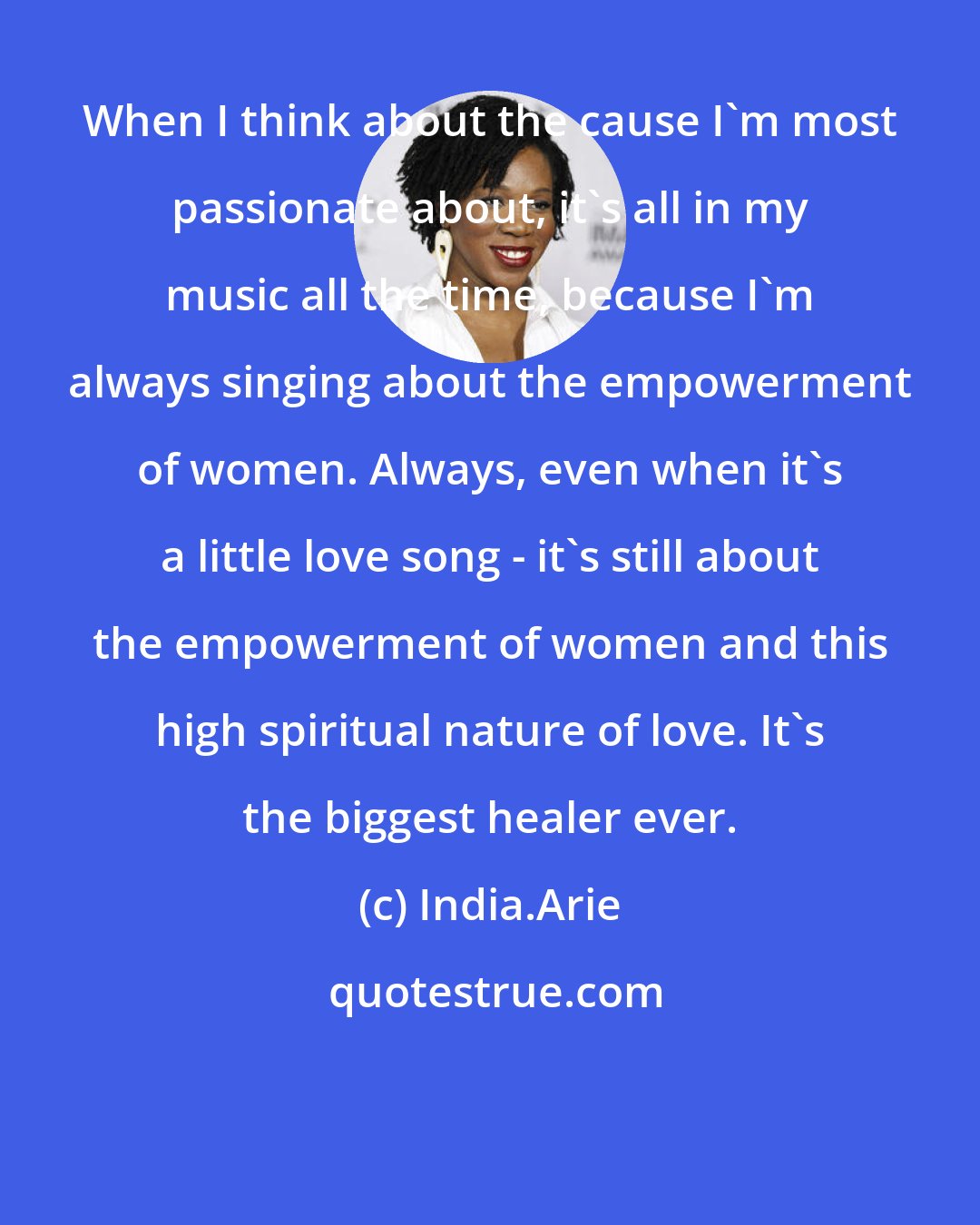India.Arie: When I think about the cause I'm most passionate about, it's all in my music all the time, because I'm always singing about the empowerment of women. Always, even when it's a little love song - it's still about the empowerment of women and this high spiritual nature of love. It's the biggest healer ever.