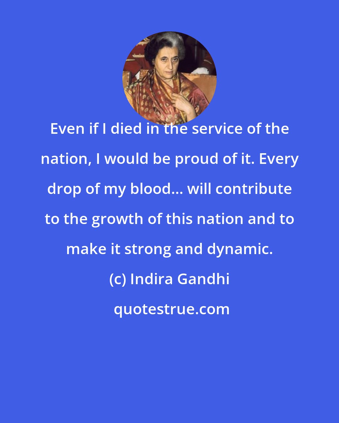 Indira Gandhi: Even if I died in the service of the nation, I would be proud of it. Every drop of my blood... will contribute to the growth of this nation and to make it strong and dynamic.