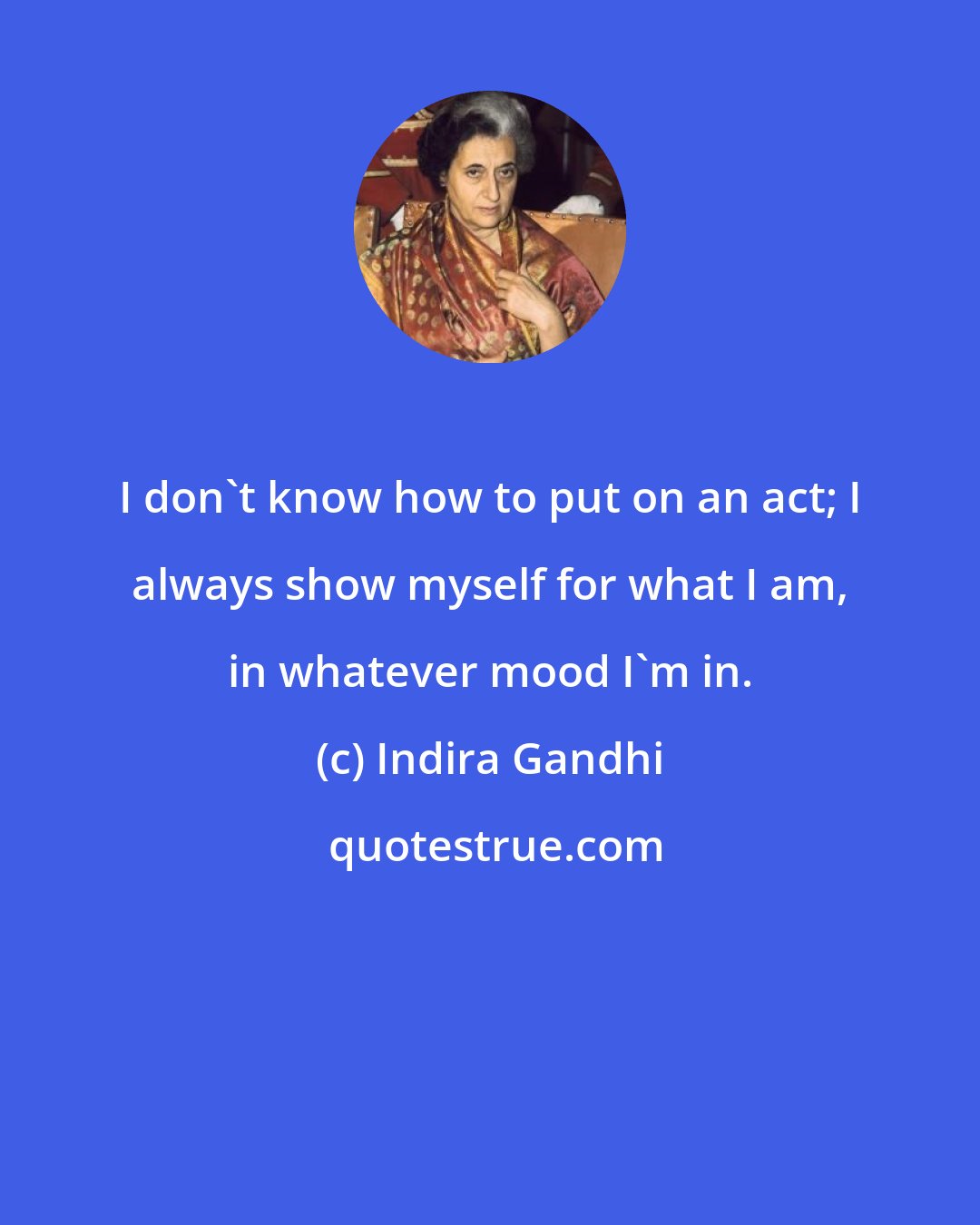 Indira Gandhi: I don't know how to put on an act; I always show myself for what I am, in whatever mood I'm in.