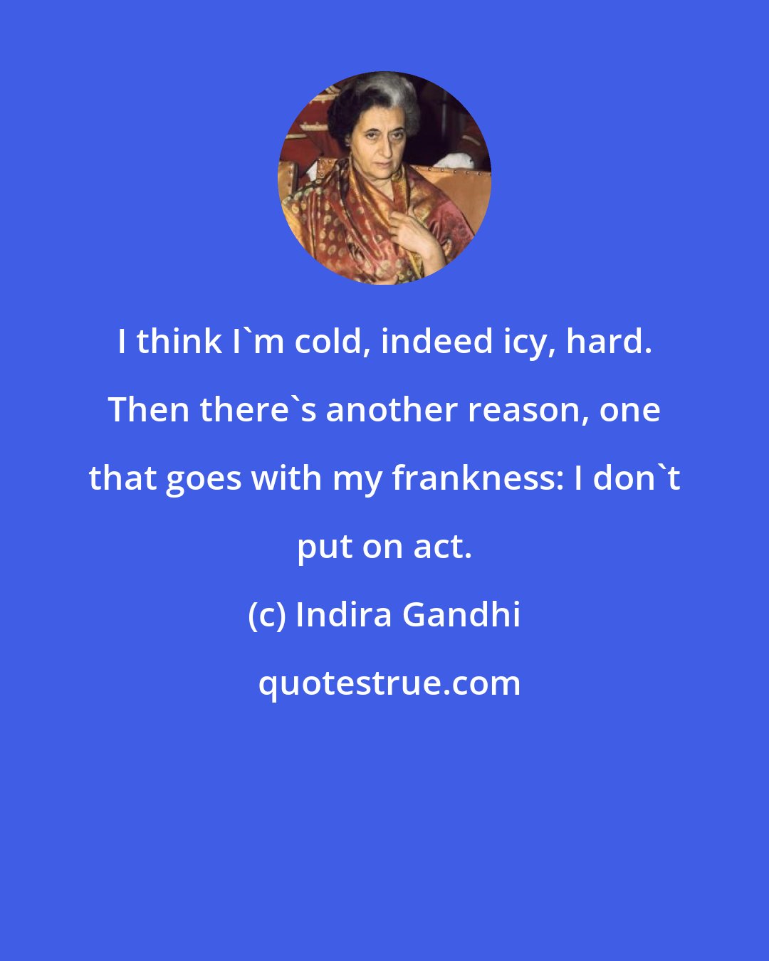 Indira Gandhi: I think I'm cold, indeed icy, hard. Then there's another reason, one that goes with my frankness: I don't put on act.