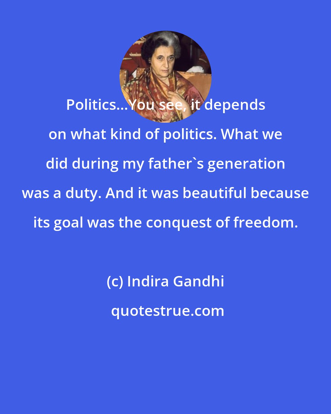 Indira Gandhi: Politics...You see, it depends on what kind of politics. What we did during my father's generation was a duty. And it was beautiful because its goal was the conquest of freedom.