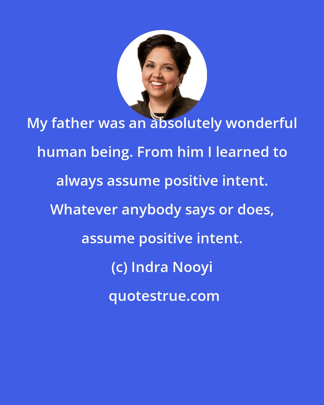 Indra Nooyi: My father was an absolutely wonderful human being. From him I learned to always assume positive intent. Whatever anybody says or does, assume positive intent.