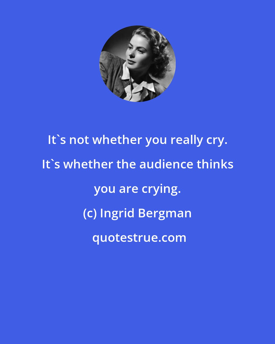 Ingrid Bergman: It's not whether you really cry. It's whether the audience thinks you are crying.