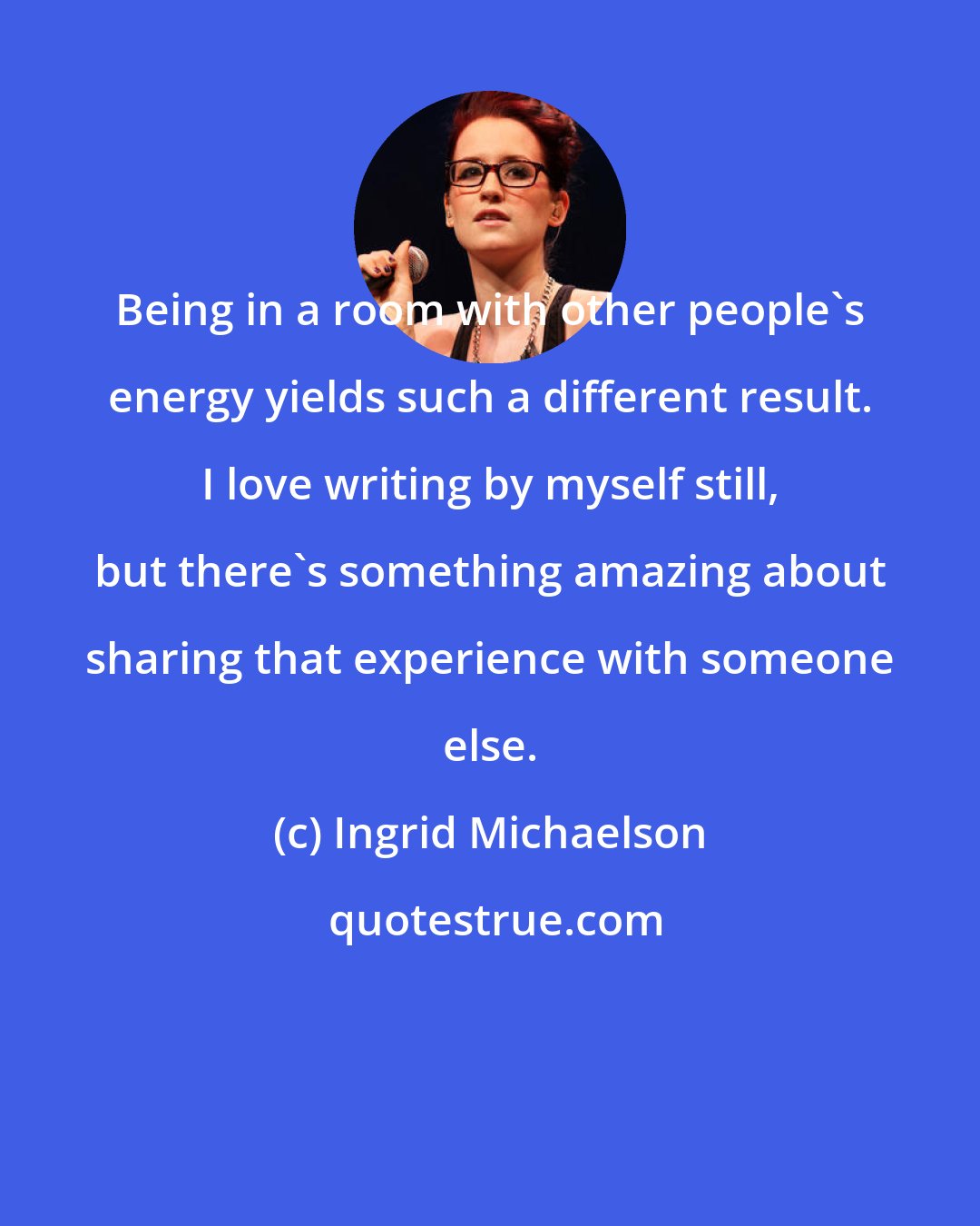 Ingrid Michaelson: Being in a room with other people's energy yields such a different result. I love writing by myself still, but there's something amazing about sharing that experience with someone else.